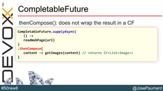@JosePaumard#50new8
CompletableFuture
thenCompose(): does not wrap the result in a CF
CompletableFuture.supplyAsync(
() ->
readWebPage(url)
)
.thenCompose(
content -> getImages(content) // returns CF<List<Image>>
)
 