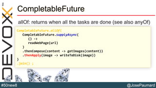 @JosePaumard#50new8
CompletableFuture
allOf: returns when all the tasks are done (see also anyOf)
CompletableFuture.allOf(
CompletableFuture.supplyAsync(
() ->
readWebPage(url)
)
.thenCompose(content -> getImages(content))
.thenApply(image -> writeToDisk(image))
)
.join() ;
 