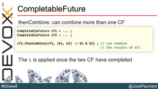 @JosePaumard#50new8
CompletableFuture
thenCombine: can combine more than one CF
The l is applied once the two CF have completed
CompletableFuture cf1 = ... ;
CompletableFuture cf2 = ... ;
cf1.thenCombine(cf2, (b1, b2) -> b1 & b2) ; // can combine
// the results of CFs
 