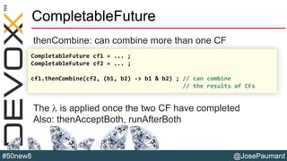 @JosePaumard#50new8
CompletableFuture
thenCombine: can combine more than one CF
The l is applied once the two CF have completed
Also: thenAcceptBoth, runAfterBoth
CompletableFuture cf1 = ... ;
CompletableFuture cf2 = ... ;
cf1.thenCombine(cf2, (b1, b2) -> b1 & b2) ; // can combine
// the results of CFs
 