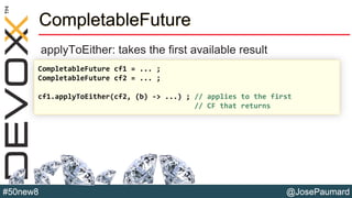 @JosePaumard#50new8
CompletableFuture
applyToEither: takes the first available result
CompletableFuture cf1 = ... ;
CompletableFuture cf2 = ... ;
cf1.applyToEither(cf2, (b) -> ...) ; // applies to the first
// CF that returns
 