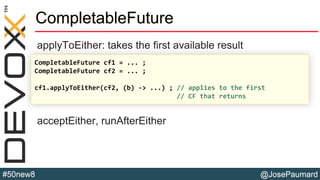 @JosePaumard#50new8
CompletableFuture
applyToEither: takes the first available result
acceptEither, runAfterEither
CompletableFuture cf1 = ... ;
CompletableFuture cf2 = ... ;
cf1.applyToEither(cf2, (b) -> ...) ; // applies to the first
// CF that returns
 