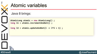 @JosePaumard#50new8
Atomic variables
Java 8 brings:
AtomicLong atomic = new AtomicLong() ;
long l1 = atomic.incrementAndGet() ;
long l2 = atomic.updateAndGet(l -> l*2 + 1) ;
 
