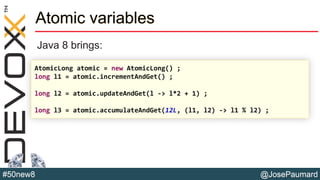 @JosePaumard#50new8
Atomic variables
Java 8 brings:
AtomicLong atomic = new AtomicLong() ;
long l1 = atomic.incrementAndGet() ;
long l2 = atomic.updateAndGet(l -> l*2 + 1) ;
long l3 = atomic.accumulateAndGet(12L, (l1, l2) -> l1 % l2) ;
 