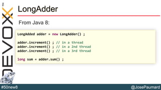 @JosePaumard#50new8
LongAdder
From Java 8:
LongAdded adder = new LongAdder() ;
adder.increment() ; // in a thread
adder.increment() ; // in a 2nd thread
adder.increment() ; // in a 3rd thread
long sum = adder.sum() ;
 