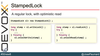 @JosePaumard#50new8
StampedLock
A regular lock, with optimistic read
long stamp = sl.writeLock() ;
try {
...
} finally {
sl.unlockWrite(stamp) ;
}
long stamp = sl.readLock() ;
try {
...
} finally {
sl.unlockRead(stamp) ;
}
StampedLock sl= new StampedLock() ;
 