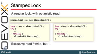 @JosePaumard#50new8
StampedLock
A regular lock, with optimistic read
Exclusive read / write, but…
long stamp = sl.writeLock() ;
try {
...
} finally {
sl.unlockWrite(stamp) ;
}
long stamp = sl.readLock() ;
try {
...
} finally {
sl.unlockRead(stamp) ;
}
StampedLock sl= new StampedLock() ;
 