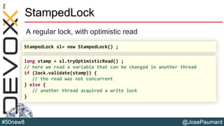 @JosePaumard#50new8
StampedLock
A regular lock, with optimistic read
StampedLock sl= new StampedLock() ;
long stamp = sl.tryOptimisticRead() ;
// here we read a variable that can be changed in another thread
if (lock.validate(stamp)) {
// the read was not concurrent
} else {
// another thread acquired a write lock
}
 