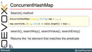@JosePaumard#50new8
ConcurrentHashMap
Search() method
search(), searchKey(), searchValue(), searchEntry()
Returns the 1st element that matches the predicate
ConcurrentHashMap<Integer, String> map = ... ;
map.search(10, (key, value) -> value.length() < key) ;
 
