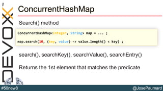 @JosePaumard#50new8
ConcurrentHashMap
Search() method
search(), searchKey(), searchValue(), searchEntry()
Returns the 1st element that matches the predicate
ConcurrentHashMap<Integer, String> map = ... ;
map.search(10, (key, value) -> value.length() < key) ;
 