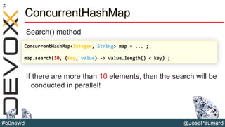 @JosePaumard#50new8
ConcurrentHashMap
Search() method
If there are more than 10 elements, then the search will be
conducted in parallel!
ConcurrentHashMap<Integer, String> map = ... ;
map.search(10, (key, value) -> value.length() < key) ;
 