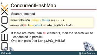 @JosePaumard#50new8
ConcurrentHashMap
Search() method
If there are more than 10 elements, then the search will be
conducted in parallel!
One can pass 0 or Long.MAX_VALUE
ConcurrentHashMap<Integer, String> map = ... ;
map.search(10, (key, value) -> value.length() < key) ;
 