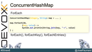 @JosePaumard#50new8
ConcurrentHashMap
ForEach
forEach(), forEachKey(), forEachEntries()
ConcurrentHashMap<Integer, String> map = ... ;
map.forEach(10,
(key, value) ->
System.out.println(String.join(key, "->", value)
) ;
 