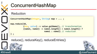 @JosePaumard#50new8
ConcurrentHashMap
Reduction
reduce(), reduceKey(), reduceEntries()
ConcurrentHashMap<Integer, String> map = ... ;
map.reduce(10,
(key, value) -> value.getName(), // transformation
(name1, name2) -> name1.length() > name2.length() ?
name1 : name2) // reduction
) ;
 