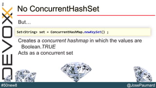 @JosePaumard#50new8
No ConcurrentHashSet
But…
Creates a concurrent hashmap in which the values are
Boolean.TRUE
Acts as a concurrent set
Set<String> set = ConcurrentHashMap.newKeySet() ;
 