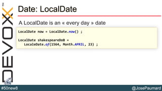 @JosePaumard#50new8
Date: LocalDate
A LocalDate is an « every day » date
LocalDate now = LocalDate.now() ;
LocalDate shakespeareDoB =
LocaleDate.of(1564, Month.APRIL, 23) ;
 