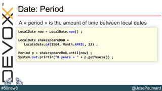 @JosePaumard#50new8
Date: Period
A « period » is the amount of time between local dates
LocalDate now = LocalDate.now() ;
LocalDate shakespeareDoB =
LocaleDate.of(1564, Month.APRIL, 23) ;
Period p = shakespeareDoB.until(now) ;
System.out.println("# years = " + p.getYears()) ;
 