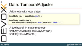 @JosePaumard#50new8
Date: TemporalAdjuster
Arithmetic with local dates
A toolbox of 14 static methods
firstDayOfMonth(), lastDayOfYear()
firstDayOfNextMonth()
LocalDate now = LocalDate.now() ;
LocalDate nextSunday =
now.with(TemporalAdjuster.next(DayOfWeek.SUNDAY)) ;
 