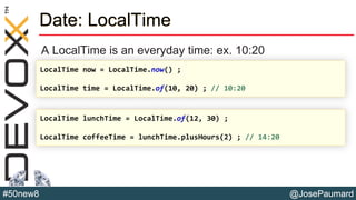 @JosePaumard#50new8
Date: LocalTime
A LocalTime is an everyday time: ex. 10:20
LocalTime now = LocalTime.now() ;
LocalTime time = LocalTime.of(10, 20) ; // 10:20
LocalTime lunchTime = LocalTime.of(12, 30) ;
LocalTime coffeeTime = lunchTime.plusHours(2) ; // 14:20
 