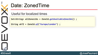 @JosePaumard#50new8
Date: ZonedTime
Useful for localized times
Set<String> allZonesIds = ZoneId.getAvailableZoneIds() ;
String ukTZ = ZoneId.of("Europe/London") ;
 