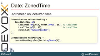 @JosePaumard#50new8
Date: ZonedTime
Arithmetic on localized time
ZonedDateTime currentMeeting =
ZonedDateTime.of(
LocalDate.of(2014, Month.APRIL, 18), // LocalDate
LocalTime.of(9, 30), // LocalTime
ZoneId.of("Europe/London")
);
ZonedDateTime nextMeeting =
currentMeeting.plus(Period.ofMonth(1));
 
