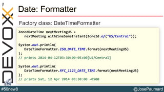 @JosePaumard#50new8
Date: Formatter
Factory class: DateTimeFormatter
ZonedDateTime nextMeetingUS =
nextMeeting.withZoneSameInstant(ZoneId.of("US/Central"));
System.out.println(
DateTimeFormatter.ISO_DATE_TIME.format(nextMeetingUS)
);
// prints 2014-04-12T03:30:00-05:00[US/Central]
System.out.println(
DateTimeFormatter.RFC_1123_DATE_TIME.format(nextMeetingUS)
);
// prints Sat, 12 Apr 2014 03:30:00 -0500
 