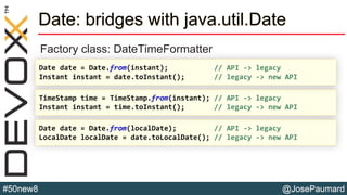 @JosePaumard#50new8
Date: bridges with java.util.Date
Factory class: DateTimeFormatter
Date date = Date.from(localDate); // API -> legacy
LocalDate localDate = date.toLocalDate(); // legacy -> new API
TimeStamp time = TimeStamp.from(instant); // API -> legacy
Instant instant = time.toInstant(); // legacy -> new API
Date date = Date.from(instant); // API -> legacy
Instant instant = date.toInstant(); // legacy -> new API
 