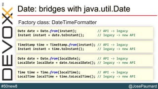 @JosePaumard#50new8
Date: bridges with java.util.Date
Factory class: DateTimeFormatter
Time time = Time.from(localTime); // API -> legacy
LocalTime localTime = time.toLocalTime(); // legacy -> new API
Date date = Date.from(localDate); // API -> legacy
LocalDate localDate = date.toLocalDate(); // legacy -> new API
TimeStamp time = TimeStamp.from(instant); // API -> legacy
Instant instant = time.toInstant(); // legacy -> new API
Date date = Date.from(instant); // API -> legacy
Instant instant = date.toInstant(); // legacy -> new API
 
