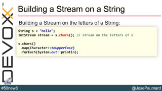 @JosePaumard#50new8
Building a Stream on a String
Building a Stream on the letters of a String:
String s = "hello";
IntStream stream = s.chars(); // stream on the letters of s
s.chars()
.map(Character::toUpperCase)
.forEach(System.out::println);
 