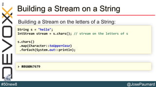 @JosePaumard#50new8
Building a Stream on a String
Building a Stream on the letters of a String:
String s = "hello";
IntStream stream = s.chars(); // stream on the letters of s
s.chars()
.map(Character::toUpperCase)
.forEach(System.out::println);
> HELLO7269767679
 