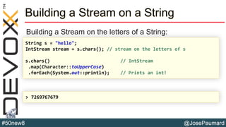 @JosePaumard#50new8
Building a Stream on a String
Building a Stream on the letters of a String:
String s = "hello";
IntStream stream = s.chars(); // stream on the letters of s
s.chars() // IntStream
.map(Character::toUpperCase)
.forEach(System.out::println); // Prints an int!
> 7269767679
 