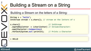 @JosePaumard#50new8
Building a Stream on a String
Building a Stream on the letters of a String:
String s = "hello";
IntStream stream = s.chars(); // stream on the letters of s
s.chars() // IntStream
.mapToObj(letter -> (char)letter) // Stream<Character>
.map(Character::toUpperCase)
.forEach(System.out::println); // Prints a Character
> HELLO
 