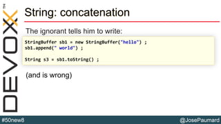 @JosePaumard#50new8
String: concatenation
The ignorant tells him to write:
StringBuffer sb1 = new StringBuffer("hello") ;
sb1.append(" world") ;
String s3 = sb1.toString() ;
(and is wrong)
 