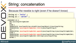 @JosePaumard#50new8
String: concatenation
Because the newbie is right (even if he doesn’t know)
String s1 = "hello" ;
String s2 = " world!" ;
String s3 = s1 + " " + s2 ;LINENUMBER 10 L2
NEW java/lang/StringBuilder
DUP
ALOAD 1
INVOKESTATIC java/lang/String.valueOf(Ljava/lang/Object;)Ljava/lang/String;
INVOKESPECIAL java/lang/StringBuilder.<init>(Ljava/lang/String;)V
LDC " "
INVOKEVIRTUAL java/lang/StringBuilder.append(Ljava/lang/String;)Ljava/lang/StringBuilder;
ALOAD 2
INVOKEVIRTUAL java/lang/StringBuilder.append(Ljava/lang/String;)Ljava/lang/StringBuilder;
INVOKEVIRTUAL java/lang/StringBuilder.toString()Ljava/lang/String;
ASTORE 3
 
