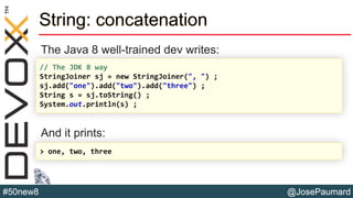 @JosePaumard#50new8
String: concatenation
The Java 8 well-trained dev writes:
And it prints:
// The JDK 8 way
StringJoiner sj = new StringJoiner(", ") ;
sj.add("one").add("two").add("three") ;
String s = sj.toString() ;
System.out.println(s) ;
> one, two, three
 