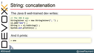 @JosePaumard#50new8
String: concatenation
The Java 8 well-trained dev writes:
And it prints:
// The JDK 8 way
StringJoiner sj = new StringJoiner(", ") ;
sj.add("one") ;
String s = sj.toString() ;
System.out.println(s) ;
> one
 