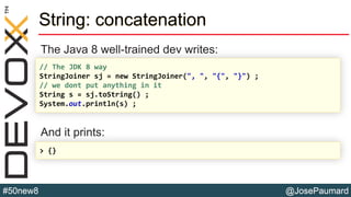@JosePaumard#50new8
String: concatenation
The Java 8 well-trained dev writes:
And it prints:
// The JDK 8 way
StringJoiner sj = new StringJoiner(", ", "{", "}") ;
// we dont put anything in it
String s = sj.toString() ;
System.out.println(s) ;
> {}
 