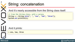 @JosePaumard#50new8
String: concatenation
And it’s nearly accessible from the String class itself:
And it prints:
// From the String class, with a vararg
String s = String.join(", ", "one", "two", "three");
System.out.println(s);
> one, two, three
 