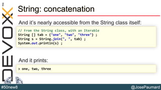 @JosePaumard#50new8
String: concatenation
And it’s nearly accessible from the String class itself:
And it prints:
// From the String class, with an Iterable
String [] tab = {"one", "two", "three"} ;
String s = String.join(", ", tab) ;
System.out.println(s) ;
> one, two, three
 