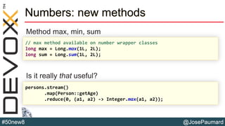 @JosePaumard#50new8
Numbers: new methods
Method max, min, sum
Is it really that useful?
// max method available on number wrapper classes
long max = Long.max(1L, 2L);
long sum = Long.sum(1L, 2L);
persons.stream()
.map(Person::getAge)
.reduce(0, (a1, a2) -> Integer.max(a1, a2));
 