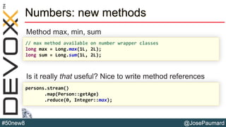 @JosePaumard#50new8
Numbers: new methods
Method max, min, sum
Is it really that useful? Nice to write method references
// max method available on number wrapper classes
long max = Long.max(1L, 2L);
long sum = Long.sum(1L, 2L);
persons.stream()
.map(Person::getAge)
.reduce(0, Integer::max);
 
