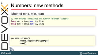 @JosePaumard#50new8
Numbers: new methods
Method max, min, sum
// max method available on number wrapper classes
long max = Long.max(1L, 2L);
long sum = Long.sum(1L, 2L);
persons.stream()
.mapToInt(Person::getAge)
.max();
 