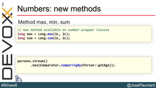 @JosePaumard#50new8
Numbers: new methods
Method max, min, sum
// max method available on number wrapper classes
long max = Long.max(1L, 2L);
long sum = Long.sum(1L, 2L);
persons.stream()
.max(Comparator.comparingBy(Person::getAge));
 