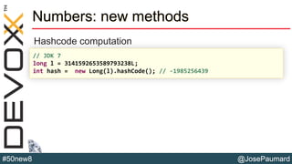 @JosePaumard#50new8
Numbers: new methods
Hashcode computation
// JDK 7
long l = 3141592653589793238L;
int hash = new Long(l).hashCode(); // -1985256439
 