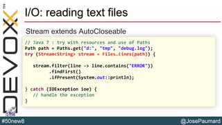 @JosePaumard#50new8
I/O: reading text files
Stream extends AutoCloseable
// Java 7 : try with resources and use of Paths
Path path = Paths.get("d:", "tmp", "debug.log");
try (Stream<String> stream = Files.lines(path)) {
stream.filter(line -> line.contains("ERROR"))
.findFirst()
.ifPresent(System.out::println);
} catch (IOException ioe) {
// handle the exception
}
 
