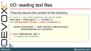 @JosePaumard#50new8
I/O: reading text files
Files.list returns the content of the directory
// Java 7 : try with resources and use of Paths
Path path = Paths.get("c:", "windows");
try (Stream<Path> stream = Files.list(path)) {
stream.filter(path -> path.toFile().isDirectory())
.forEach(System.out::println);
} catch (IOException ioe) {
// handle the exception
}
 