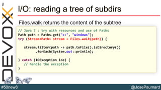 @JosePaumard#50new8
I/O: reading a tree of subdirs
Files.walk returns the content of the subtree
// Java 7 : try with resources and use of Paths
Path path = Paths.get("c:", "windows");
try (Stream<Path> stream = Files.walk(path)) {
stream.filter(path -> path.toFile().isDirectory())
.forEach(System.out::println);
} catch (IOException ioe) {
// handle the exception
}
 