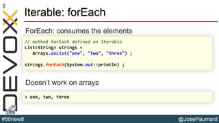 @JosePaumard#50new8
Iterable: forEach
ForEach: consumes the elements
Doesn’t work on arrays
// method forEach defined on Iterable
List<String> strings =
Arrays.asList("one", "two", "three") ;
strings.forEach(System.out::println) ;
> one, two, three
 