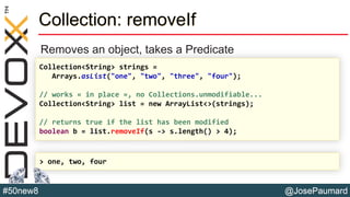 @JosePaumard#50new8
Collection: removeIf
Removes an object, takes a Predicate
Collection<String> strings =
Arrays.asList("one", "two", "three", "four");
// works « in place », no Collections.unmodifiable...
Collection<String> list = new ArrayList<>(strings);
// returns true if the list has been modified
boolean b = list.removeIf(s -> s.length() > 4);
> one, two, four
 