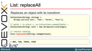 @JosePaumard#50new8
List: replaceAll
Replaces an object with its transform
Collection<String> strings =
Arrays.asList("one", "two", "three", "four");
// works « in place », no Collections.unmodifiable...
Collection<String> list = new ArrayList<>(strings);
// returns nothing
list.replaceAll(String::toUpperCase);
> ONE, TWO, THREE, FOUR
 